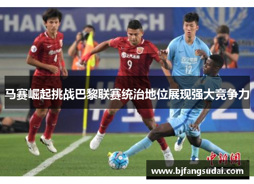 马赛崛起挑战巴黎联赛统治地位展现强大竞争力